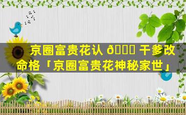 京圈富贵花认 🐞 干爹改命格「京圈富贵花神秘家世」